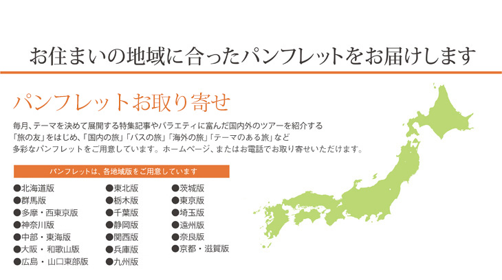お住まいの地域に合ったパンフレットをお届けします パンフレットお取り寄せ 毎月、テーマを決めて展開する特集記事やバラエティに富んだ国内外のツアーを紹介する「旅の友」をはじめ、「国内の旅」「バスの旅」「海外の旅」「テーマのある旅」など多彩なパンフレットをご用意しています。ホームページ、またはお電話でお取り寄せいただけます。 パンフレットは、各地域版をご用意しています ●北海道版　●東北版　●茨城版　●群馬版　●栃木版　●東京版 ●多・摩西東京版　●千葉版　●埼玉版　●神奈川版　●静岡版　●遠州版　●中部・東海版　●関西版　●兵庫版　●大阪・和歌山版　●広島・山口東部版　●奈良版　●京都・滋賀版　●九州版